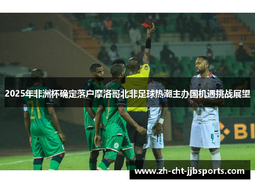 2025年非洲杯确定落户摩洛哥北非足球热潮主办国机遇挑战展望