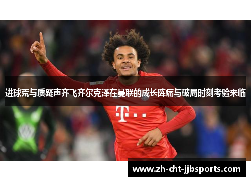 进球荒与质疑声齐飞齐尔克泽在曼联的成长阵痛与破局时刻考验来临 进球荒与质疑声齐飞齐尔克泽在曼联的成长阵痛与破局时刻考验来临